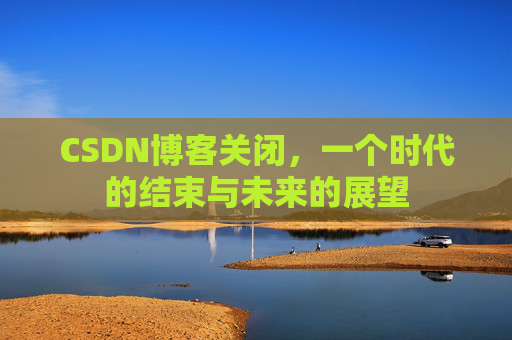 CSDN博客关闭,一个时代的结束与未来的展望 CSDN博客关闭,一个时代的结束与未来的展望